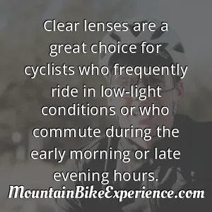 Clear lenses are a great choice for cyclists who frequently ride in low-light conditions or who commute during the early morning or late evening hours